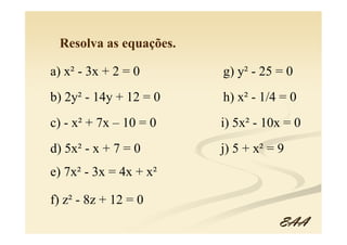 Resolva as equações.

a) x² - 3x + 2 = 0      g) y² - 25 = 0
b) 2y² - 14y + 12 = 0   h) x² - 1/4 = 0
c) - x² + 7x – 10 = 0   i) 5x² - 10x = 0
d) 5x² - x + 7 = 0      j) 5 + x² = 9
e) 7x² - 3x = 4x + x²

f) z² - 8z + 12 = 0
                                    EAA
 