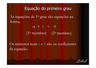 Equação do primeiro grau
As equações de 1o grau são equações na
forma.
            ax + b = 0
          (1o membro)     (2o membro)

Os números reais a e b são os coeficientes
da equação.


                                         EAA
 