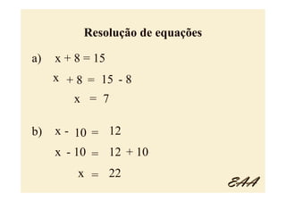 Resolução de equações

a)   x + 8 = 15
     x + 8 = 15 - 8
        x = 7

b)   x - 10 = 12
     x - 10 = 12 + 10
         x = 22
                                  EAA
 