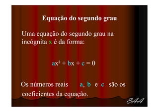 Equação do segundo grau

Uma equação do segundo grau na
incógnita x é da forma:


          ax² + bx + c = 0


Os números reais     a, b e c são os
coeficientes da equação.
                                       EAA
 