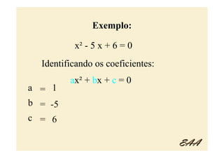 Exemplo:

          x² - 5 x + 6 = 0
  Identificando os coeficientes:
         ax² + bx + c = 0
a = 1
b = -5
c = 6

                                   EAA
 