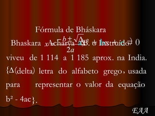 Fórmula de Bháskara  a x² +   b x   +   c   = 0 Bhaskara Acharya ( B. o Instruído )  viveu de 1 114 a 1 185 aprox . na India. { ( delta ) letra do alfabeto grego , usada para representar o valor da equação b² - 4ac  }. EAA 