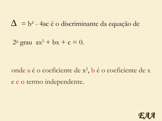 = b² - 4ac é o discriminante da equação de   2 o  grau  ax 2  + bx + c = 0.  onde  a  é o coeficiente de  x 2 ,   b  é o coeficiente de x  e  c  o termo independente. EAA 