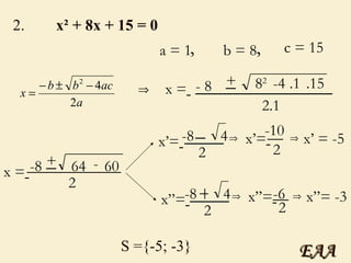 2.  x² + 8x + 15 = 0 a = 1 b = 8 c = 15 , , x =   - 8 + 8 2   ______________ 2.1 _ -4 .1 .15 x =   -8 + 64  ____________ 2 - 60 _ x’=   -8 4  2 _ ____ x’=   -10 2 __ x’ = -5 S ={-5; -3} x”=   -8 4  2 + ____ x”=   -6 2 __ x”= -3 EAA 