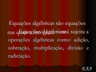 Equações Algébricas operações algébricas como: adição, subtração, multiplicação, divisão e radiciação. Equações algébricas são equações nas quais a incógnita x está sujeita a EAA 