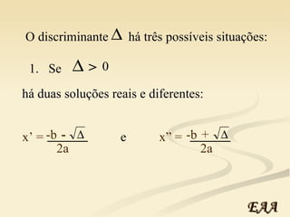 O discriminante   há três possíveis situações: 1.  Se   há duas soluções reais e diferentes: e  > 0 -b x’ = - _____ 2a -b x” =  + 2a _____ EAA 