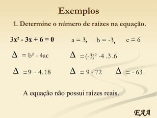 Exemplos 3 x² - 3x + 6 = 0 a = 3 b = -3 c = 6 , , 1. Determine o número de raízes na equação. = b² - 4ac (-3) 2   -4 .3 .6 =  9  - 4. 18 =  9  - 72 =  - 63 =  A equação não possui raízes reais. EAA 