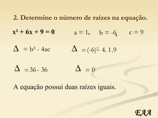 x² + 6x + 9 = 0 a = 1 b = -6 c = 9 , , 2. Determine o número de raízes na equação. = b² - 4ac (-6) 2   - 4 . 1 .9 =  36  - 36 =  0  =  A equação possui duas raízes iguais. EAA 