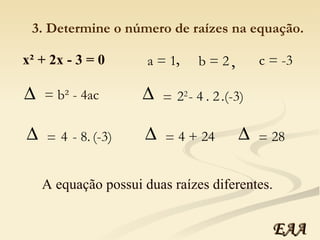 x² + 2x - 3 = 0 a = 1 b = 2 c = -3 , , 3. Determine o número de raízes na equação. = b² - 4ac 2 2   - 4 . 2 .(-3) =  4  - 8. (-3) =  4  + 24 =  28 =  A equação possui duas raízes diferentes. EAA 