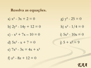 Resolva as equações. a) x² - 3x + 2 = 0 b) 2y² - 14y + 12 = 0 c) - x² + 7x – 10 = 0 d) 5x² - x + 7 = 0 e) 7x² - 3x = 4x + x² f) z² - 8z + 12 = 0 g) y² - 25 = 0 h) x² - 1/4 = 0 i) 5x² - 10x = 0 j) 5 + x² = 9 EAA 