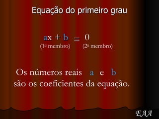 Equação do primeiro grau =  Os números reais a e b são os coeficientes da equação. (1 o  membro) (2 o  membro) a x +  b 0 EAA 