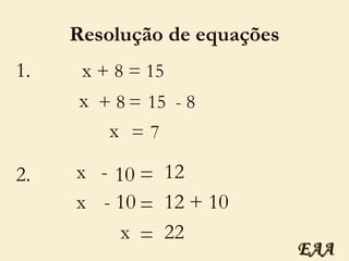 Resolução de equações 1. x  + 8 = 15 x + 8 = 15 x = 7 - 8 2. x - 10 = 12 x = 12 + 10 x = 22 - 10 EAA 