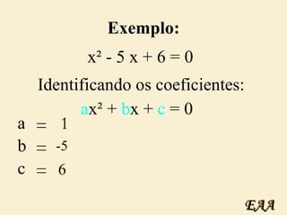 Exemplo: x² - 5 x + 6 = 0 Identificando os coeficientes:   a x² +  b x +  c  = 0 a = 1 b = -5 c = 6 EAA 