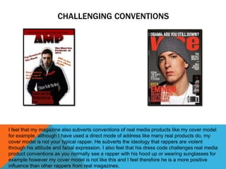 CHALLENGING CONVENTIONS




I feel that my magazine also subverts conventions of real media products like my cover model
for example, although I have used a direct mode of address like many real products do, my
cover model is not your typical rapper. He subverts the ideology that rappers are violent
through his attitude and facial expression. I also feel that his dress code challenges real media
product conventions as you normally see a rapper with his hood up or wearing sunglasses for
example however my cover model is not like this and I feel therefore he is a more positive
influence than other rappers from real magazines.
 