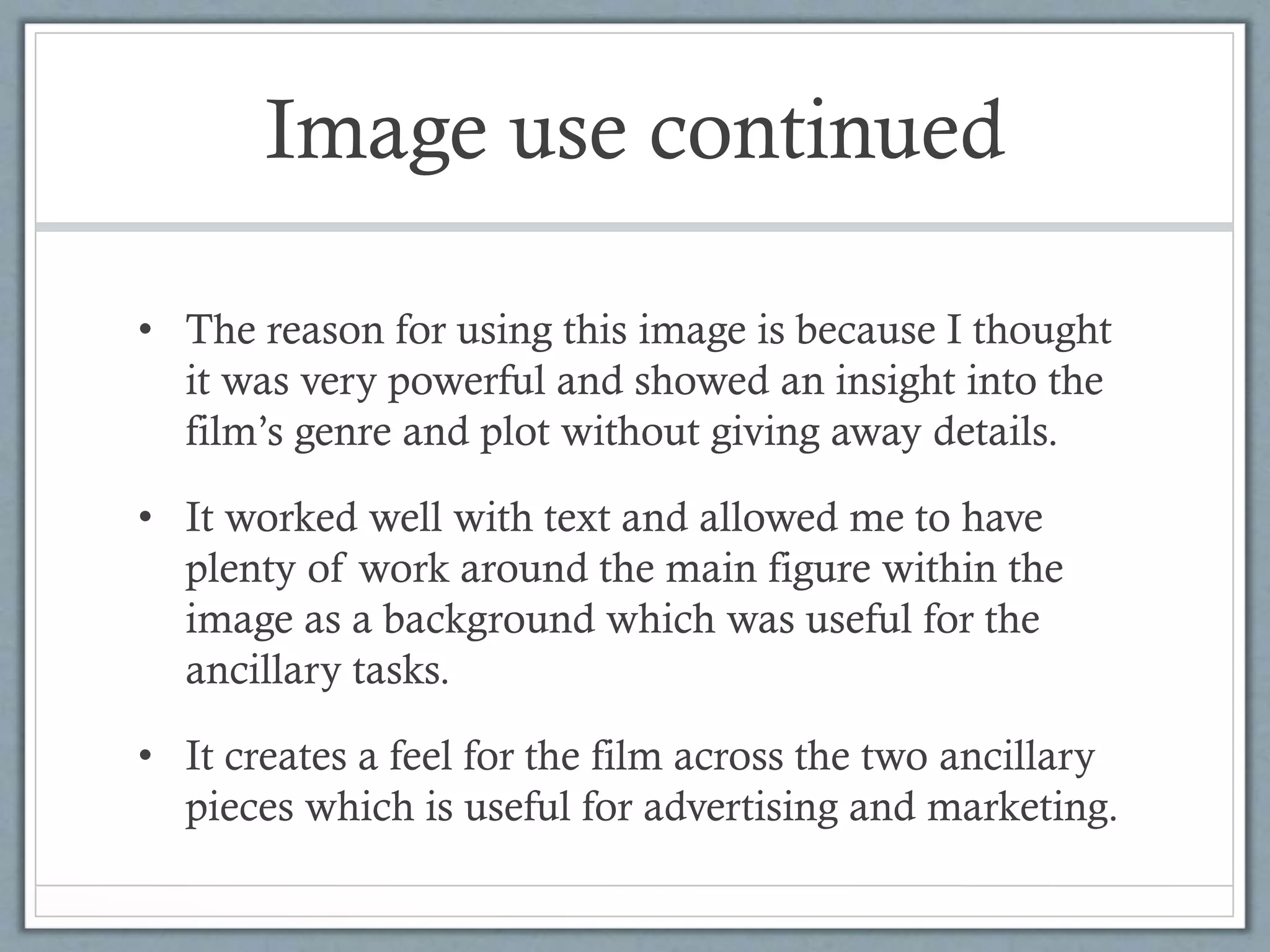 Image use continued
• The reason for using this image is because I thought
it was very powerful and showed an insight into the
film’s genre and plot without giving away details.
• It worked well with text and allowed me to have
plenty of work around the main figure within the
image as a background which was useful for the
ancillary tasks.
• It creates a feel for the film across the two ancillary
pieces which is useful for advertising and marketing.
 