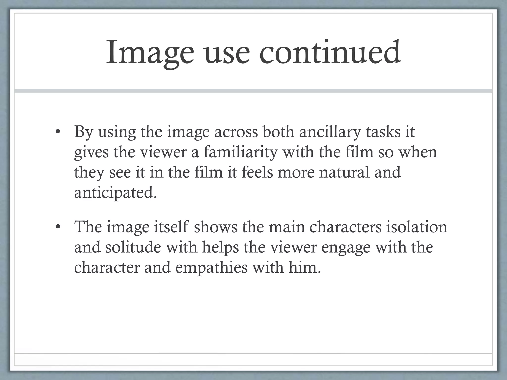 Image use continued
• By using the image across both ancillary tasks it
gives the viewer a familiarity with the film so when
they see it in the film it feels more natural and
anticipated.
• The image itself shows the main characters isolation
and solitude with helps the viewer engage with the
character and empathies with him.
 