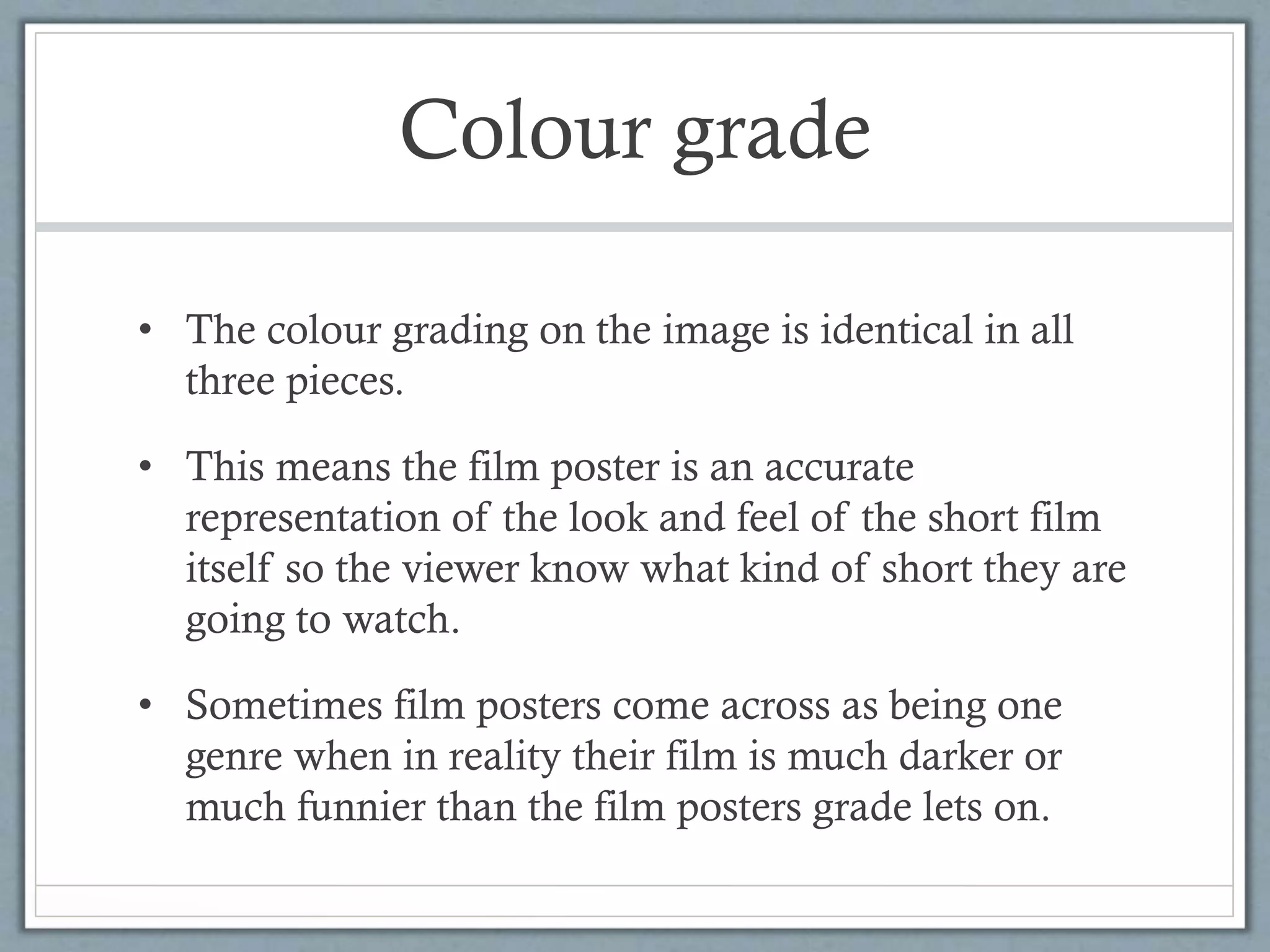 Colour grade
• The colour grading on the image is identical in all
three pieces.
• This means the film poster is an accurate
representation of the look and feel of the short film
itself so the viewer know what kind of short they are
going to watch.
• Sometimes film posters come across as being one
genre when in reality their film is much darker or
much funnier than the film posters grade lets on.
 