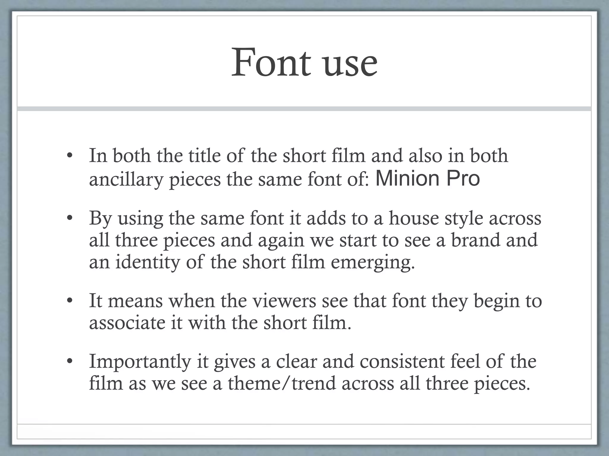 Font use
• In both the title of the short film and also in both
ancillary pieces the same font of: Minion Pro
• By using the same font it adds to a house style across
all three pieces and again we start to see a brand and
an identity of the short film emerging.
• It means when the viewers see that font they begin to
associate it with the short film.
• Importantly it gives a clear and consistent feel of the
film as we see a theme/trend across all three pieces.
 