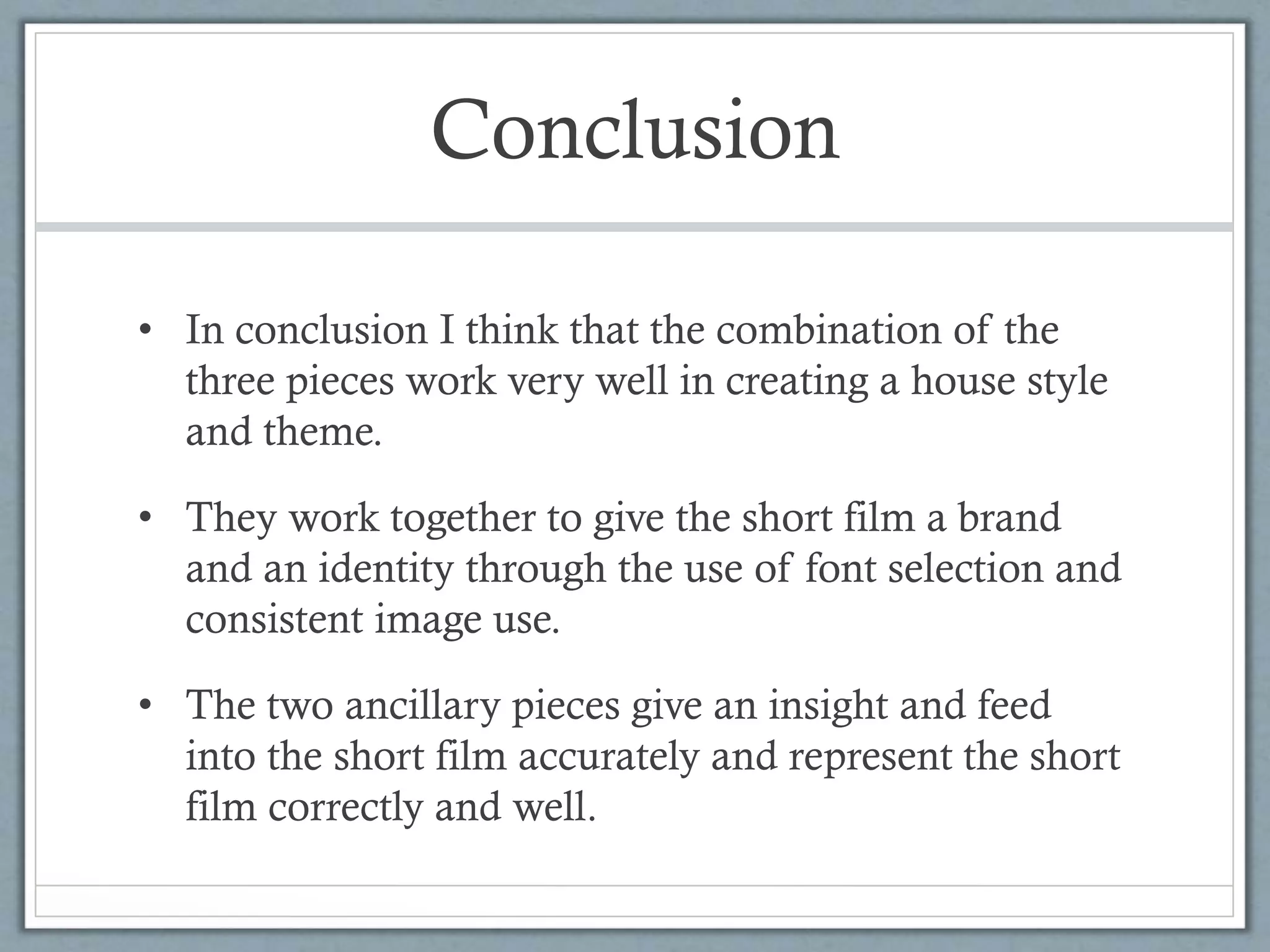 Conclusion
• In conclusion I think that the combination of the
three pieces work very well in creating a house style
and theme.
• They work together to give the short film a brand
and an identity through the use of font selection and
consistent image use.
• The two ancillary pieces give an insight and feed
into the short film accurately and represent the short
film correctly and well.
 