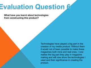 What have you learnt about technologies
from constructing this product?
Technologies have played a big part in the
creation of my media product. Without them
it would not of been possible to make these
magazines both mine and real ones. I now
realise the big part they play in magazine
making and will now show the technologies I
used and their significance in creating the
product.
 