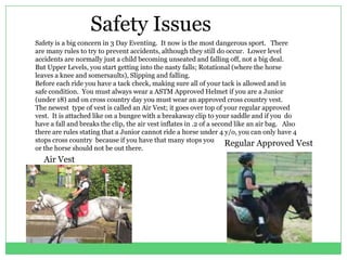 Safety Issues
Safety is a big concern in 3 Day Eventing. It now is the most dangerous sport. There
are many rules to try to prevent accidents, although they still do occur. Lower level
accidents are normally just a child becoming unseated and falling off, not a big deal.
But Upper Levels, you start getting into the nasty falls; Rotational (where the horse
leaves a knee and somersaults), Slipping and falling.
Before each ride you have a tack check, making sure all of your tack is allowed and in
safe condition. You must always wear a ASTM Approved Helmet if you are a Junior
(under 18) and on cross country day you must wear an approved cross country vest.
The newest type of vest is called an Air Vest; it goes over top of your regular approved
vest. It is attached like on a bungee with a breakaway clip to your saddle and if you do
have a fall and breaks the clip, the air vest inflates in .2 of a second like an air bag. Also
there are rules stating that a Junior cannot ride a horse under 4 y/o, you can only have 4
stops cross country because if you have that many stops you
                                                                      Regular Approved Vest
or the horse should not be out there.
  Air Vest
 