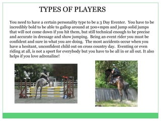 TYPES OF PLAYERS
You need to have a certain personality type to be a 3 Day Eventer. You have to be
incredibly bold to be able to gallop around at 500+mpm and jump solid jumps
that will not come down if you hit them, but still technical enough to be precise
and accurate in dressage and show jumping. Being an event rider you must be
confident and sure in what you are doing. The most accidents occur when you
have a hesitant, unconfident child out on cross country day. Eventing or even
riding at all, is not a sport for everybody but you have to be all in or all out. It also
helps if you love adrenaline!
 