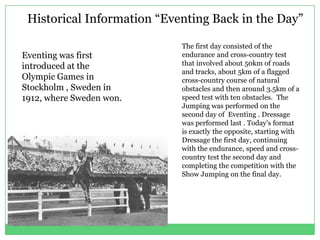 Historical Information “Eventing Back in the Day”

                            The first day consisted of the
Eventing was first          endurance and cross-country test
introduced at the           that involved about 50km of roads
                            and tracks, about 5km of a flagged
Olympic Games in            cross-country course of natural
Stockholm , Sweden in       obstacles and then around 3.5km of a
1912, where Sweden won.     speed test with ten obstacles. The
                            Jumping was performed on the
                            second day of Eventing . Dressage
                            was performed last . Today’s format
                            is exactly the opposite, starting with
                            Dressage the first day, continuing
                            with the endurance, speed and cross-
                            country test the second day and
                            completing the competition with the
                            Show Jumping on the final day.
 