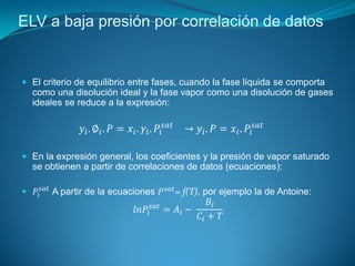 ELV a baja presión por correlación de datos
 El criterio de equilibrio entre fases, cuando la fase líquida se comporta
como una disolución ideal y la fase vapor como una disolución de gases
ideales se reduce a la expresión:
𝑦𝑖. ∅𝑖. 𝑃 = 𝑥𝑖. 𝛾𝑖. 𝑃𝑖
𝑠𝑎𝑡
→ 𝑦𝑖. 𝑃 = 𝑥𝑖. 𝑃𝑖
𝑠𝑎𝑡
 En la expresión general, los coeficientes y la presión de vapor saturado
se obtienen a partir de correlaciones de datos (ecuaciones):
 𝑃𝑖
𝑠𝑎𝑡
A partir de la ecuaciones 𝑃𝑠𝑎𝑡
= f(T), por ejemplo la de Antoine:
𝑙𝑛𝑃𝑖
𝑠𝑎𝑡
= 𝐴𝑖 −
𝐵𝑖
𝐶𝑖 + 𝑇
 