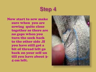 Now start to sew make
  sure when you are
  sewing quite close
  together so there are
  no gaps when you
  turn the sock back
  to the other side .If
  you have still got a
  bit of thread left go
  back on your self un
  till you have about 3-
  4 cm left.
 