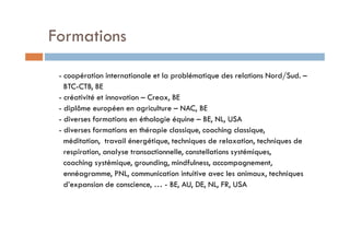 Formations

 - coopération internationale et la problématique des relations Nord/Sud. –
   BTC-CTB, BE
 - créativité et innovation – Creax, BE
 - diplôme européen en agriculture – NAC, BE
 - diverses formations en éthologie équine – BE, NL, USA
 - diverses formations en thérapie classique, coaching classique,
   méditation, travail énergétique, techniques de relaxation, techniques de
   respiration, analyse transactionnelle, constellations systémiques,
   coaching systémique, grounding, mindfulness, accompagnement,
   ennéagramme, PNL, communication intuitive avec les animaux, techniques
   d’expansion de conscience, … - BE, AU, DE, NL, FR, USA
 