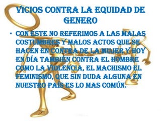 Vicios contra la equidad de generoCon este no referimos a las malas costumbres y malos actos que se hacen en contra de la mujer y hoy en día también contra el hombre como la violencia, el machismo el feminismo, que sin duda alguna en nuestro país es lo mas común. 