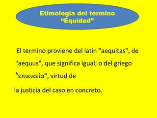 Etimología del termino
               “Equidad”



El termino proviene del latín "aequitas", de
"aequus", que significa igual; o del griego
"επιεικεία", virtud de
 ͗

la justicia del caso en concreto.
 