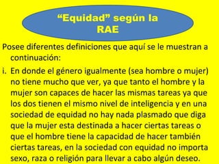 “Equidad” según la
                      RAE
Posee diferentes definiciones que aquí se le muestran a
   continuación:
i. En donde el género igualmente (sea hombre o mujer)
   no tiene mucho que ver, ya que tanto el hombre y la
   mujer son capaces de hacer las mismas tareas ya que
   los dos tienen el mismo nivel de inteligencia y en una
   sociedad de equidad no hay nada plasmado que diga
   que la mujer esta destinada a hacer ciertas tareas o
   que el hombre tiene la capacidad de hacer también
   ciertas tareas, en la sociedad con equidad no importa
   sexo, raza o religión para llevar a cabo algún deseo.
 