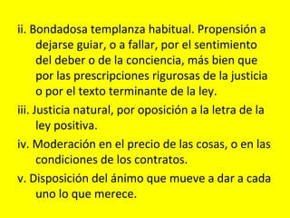 ii. Bondadosa templanza habitual. Propensión a
      dejarse guiar, o a fallar, por el sentimiento
      del deber o de la conciencia, más bien que
      por las prescripciones rigurosas de la justicia
      o por el texto terminante de la ley.
iii. Justicia natural, por oposición a la letra de la
      ley positiva.
iv. Moderación en el precio de las cosas, o en las
      condiciones de los contratos.
v. Disposición del ánimo que mueve a dar a cada
      uno lo que merece.
 