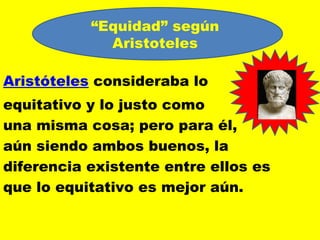 “Equidad” según
             Aristoteles

Aristóteles consideraba lo
                                      jj
equitativo y lo justo como
una misma cosa; pero para él,
aún siendo ambos buenos, la
diferencia existente entre ellos es
que lo equitativo es mejor aún.
 