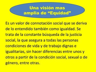 Una visión mas
           amplia de “Equidad”

Es un valor de connotación social que se deriva
de lo entendido también como igualdad. Se
trata de la constante búsqueda de la justicia
social, la que asegura a todas las personas
condiciones de vida y de trabajo dignas e
igualitarias, sin hacer diferencias entre unos y
otros a partir de la condición social, sexual o de
género, entre otras.
 