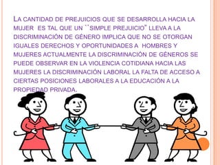 LA CANTIDAD DE PREJUICIOS QUE SE DESARROLLA HACIA LA
MUJER ES TAL QUE UN ``SIMPLE PREJUICIO” LLEVA A LA
DISCRIMINACIÓN DE GÉNERO IMPLICA QUE NO SE OTORGAN
IGUALES DERECHOS Y OPORTUNIDADES A HOMBRES Y
MUJERES ACTUALMENTE LA DISCRIMINACIÓN DE GÉNEROS SE
PUEDE OBSERVAR EN LA VIOLENCIA COTIDIANA HACIA LAS
MUJERES LA DISCRIMINACIÓN LABORAL LA FALTA DE ACCESO A
CIERTAS POSICIONES LABORALES A LA EDUCACIÓN A LA
PROPIEDAD PRIVADA.
 