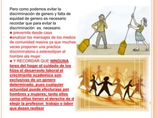 Pero como podemos evitar la
discriminación de genero y falta de
equidad de genero es necesario
recordar que para evitar la
discriminación es necesario
♣ prevenirla desde casa
♣analizar los mensajes de los medios
de comunidad masiva ya que muchas
veces proponen una practica
discriminatoria o estereotipan al
hombre ala mujer
♣ Y RECORDAR QUE NINGUNA
tarea del hogar el cuidado de los
hijos el desarroolo laboral el
crecimiento academico son
exclusivas de un genero
determinado, pues cualquier
actuvidad puede efecturase por
hombres y mujeres; tanto ellos
como elllas tienen el derecho de de
elegir la profesion trabajo o labor
que desen realizar
 