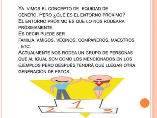 YA VIMOS EL CONCEPTO DE EQUIDAD DE
GÉNERO, PERO ¿QUÉ ES EL ENTORNO PRÓXIMO?
EL ENTORNO PRÓXIMO ES QUE LO NOS RODEARA
PRÓXIMAMENTE
ES DECIR PUEDE SER
FAMILIA, AMIGOS, VECINOS, COMPAÑEROS, MAESTROS
, ETC.
ACTUALMENTE NOS RODEA UN GRUPO DE PERSONAS
QUE AL IGUAL SON COMO LOS MENCIONADOS EN LOS
EJEMPLOS PERO DESPUÉS TENDRÁ QUE LLEGAR OTRA
GENERACIÓN DE ESTOS.
 