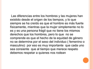 Las diferencias entre los hombres y las mujeres han
existido desde el origen de los tiempos, y lo que
siempre se ha creído es que el hombre es más fuerte
físicamente, mientras que la mujer simplemente no lo
es y es una persona frágil que no tiene los mismos
derechos que los hombres, pero lo que no se
comprende es que el hecho de la equidad de género
no se determina por el sexo del individuo ( femenino o
masculino) por eso es muy importante que cada uno
sea consiente que al tiempo que merece respeto
debemos respetar a quienes nos rodean
 
