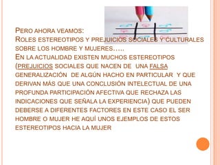 PERO AHORA VEAMOS:
ROLES ESTEREOTIPOS Y PREJUICIOS SOCIALES Y CULTURALES
SOBRE LOS HOMBRE Y MUJERES…..
EN LA ACTUALIDAD EXISTEN MUCHOS ESTEREOTIPOS
(PREJUICIOS SOCIALES QUE NACEN DE UNA FALSA
GENERALIZACIÓN DE ALGÚN HACHO EN PARTICULAR Y QUE
DERIVAN MÁS QUE UNA CONCLUSIÓN INTELECTUAL DE UNA
PROFUNDA PARTICIPACIÓN AFECTIVA QUE RECHAZA LAS
INDICACIONES QUE SEÑALA LA EXPERIENCIA) QUE PUEDEN
DEBERSE A DIFERENTES FACTORES EN ESTE CASO EL SER
HOMBRE O MUJER HE AQUÍ UNOS EJEMPLOS DE ESTOS
ESTEREOTIPOS HACIA LA MUJER
 