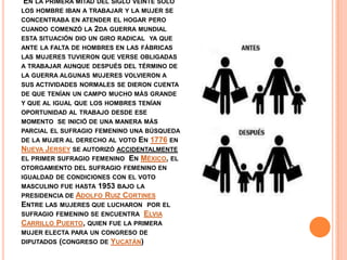 EN LA PRIMERA MITAD DEL SIGLO VEINTE SOLO
LOS HOMBRE IBAN A TRABAJAR Y LA MUJER SE
CONCENTRABA EN ATENDER EL HOGAR PERO
CUANDO COMENZÓ LA 2DA GUERRA MUNDIAL
ESTA SITUACIÓN DIO UN GIRO RADICAL YA QUE
ANTE LA FALTA DE HOMBRES EN LAS FÁBRICAS
LAS MUJERES TUVIERON QUE VERSE OBLIGADAS
A TRABAJAR AUNQUE DESPUÉS DEL TÉRMINO DE
LA GUERRA ALGUNAS MUJERES VOLVIERON A
SUS ACTIVIDADES NORMALES SE DIERON CUENTA
DE QUE TENÍAN UN CAMPO MUCHO MÁS GRANDE
Y QUE AL IGUAL QUE LOS HOMBRES TENÍAN
OPORTUNIDAD AL TRABAJO DESDE ESE
MOMENTO SE INICIÓ DE UNA MANERA MÁS
PARCIAL EL SUFRAGIO FEMENINO UNA BÚSQUEDA
DE LA MUJER AL DERECHO AL VOTO EN 1776 EN
NUEVA JERSEY SE AUTORIZÓ ACCIDENTALMENTE
EL PRIMER SUFRAGIO FEMENINO EN MÉXICO, EL
OTORGAMIENTO DEL SUFRAGIO FEMENINO EN
IGUALDAD DE CONDICIONES CON EL VOTO
MASCULINO FUE HASTA 1953 BAJO LA
PRESIDENCIA DE ADOLFO RUIZ CORTINES
ENTRE LAS MUJERES QUE LUCHARON POR EL
SUFRAGIO FEMENINO SE ENCUENTRA ELVIA
CARRILLO PUERTO, QUIEN FUE LA PRIMERA
MUJER ELECTA PARA UN CONGRESO DE
DIPUTADOS (CONGRESO DE YUCATÁN)
 