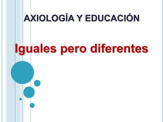 AXIOLOGÍA Y EDUCACIÓN
Iguales pero diferentes
 