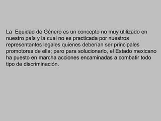 La Equidad de Género es un concepto no muy utilizado en
nuestro país y la cual no es practicada por nuestros
representantes legales quienes deberían ser principales
promotores de ella; pero para solucionarlo, el Estado mexicano
ha puesto en marcha acciones encaminadas a combatir todo
tipo de discriminación.
 