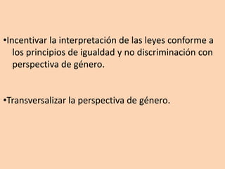 •Incentivar la interpretación de las leyes conforme a
los principios de igualdad y no discriminación con
perspectiva de género.
•Transversalizar la perspectiva de género.
 