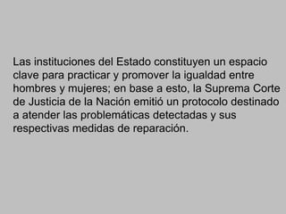 Las instituciones del Estado constituyen un espacio
clave para practicar y promover la igualdad entre
hombres y mujeres; en base a esto, la Suprema Corte
de Justicia de la Nación emitió un protocolo destinado
a atender las problemáticas detectadas y sus
respectivas medidas de reparación.
 