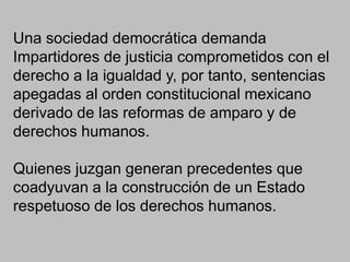 Una sociedad democrática demanda
Impartidores de justicia comprometidos con el
derecho a la igualdad y, por tanto, sentencias
apegadas al orden constitucional mexicano
derivado de las reformas de amparo y de
derechos humanos.
Quienes juzgan generan precedentes que
coadyuvan a la construcción de un Estado
respetuoso de los derechos humanos.
 