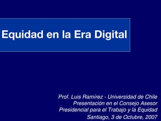 Equidad en la Era Digital




           Prof. Luis Ramírez - Universidad de Chile
                  Presentación en el Consejo Asesor
           Presidencial para el Trabajo y la Equidad
                       Santiago, 3 de Octubre, 2007