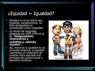 ¿Equidad = Igualdad?
• Equidad no es lo mismo que
  igualdad; paralelamente, no
  toda desigualdad es
  considerada como inequidad.
• La noción de inequidad
  adoptada por OMS /OPS es la
  de “desigualdades
  innecesarias y
  evitables y, además,
  injustas”.
• Así, mientras la igualdad es un
  concepto empírico, la equidad
  representa un imperativo de
  carácter ético asociado con
  principios de justicia social y
  derechos humanos.
 