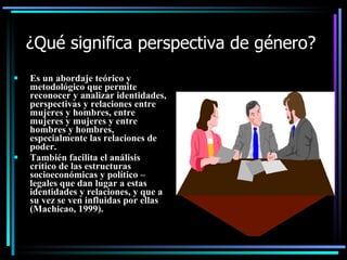 ¿Qué significa perspectiva de género?
   Es un abordaje teórico y
    metodológico que permite
    reconocer y analizar identidades,
    perspectivas y relaciones entre
    mujeres y hombres, entre
    mujeres y mujeres y entre
    hombres y hombres,
    especialmente las relaciones de
    poder.
   También facilita el análisis
    crítico de las estructuras
    socioeconómicas y político –
    legales que dan lugar a estas
    identidades y relaciones, y que a
    su vez se ven influidas por ellas
    (Machicao, 1999).
 